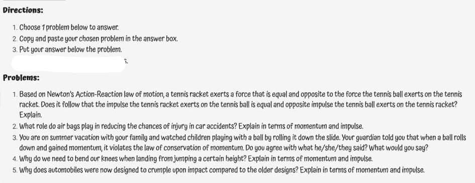 Directions:
1. Choose 1 problem below to answer.
2. Copy and paste your chosen problem in the answer box.
3. Put your answer below the problem.
Problems:
1. Based on Newton's Action-Reaction law of motion, a tennis racket exerts a force that is equal and opposite to the force the tennis ball exerts on the tennis
racket. Does it follow that the impulse the tennis racket exerts on the tennis ball is equal and opposite impulse the tennis ball exerts on the tennis racket?
Explain.
2. What role do air bags play in reducing the chances of injury in car accidents? Explain in terms of momentum and impulse.
3. You are on summer vacation with your family and watched children playing with a ball by rolling it down the slide. Your guardian told gou that when a ball rolls
down and gained momentum, it violates the law of conservation of momentum. Do you agree with what he/she/they said? What would you say?
4. Why do we need to bend our knees when landing from jumping a certain height? Explain in terms of momentum and impulse.
5. Why does automobiles were now designed to crumple upon impact compared to the older designs? Explain in terms of momentum and impulse.
