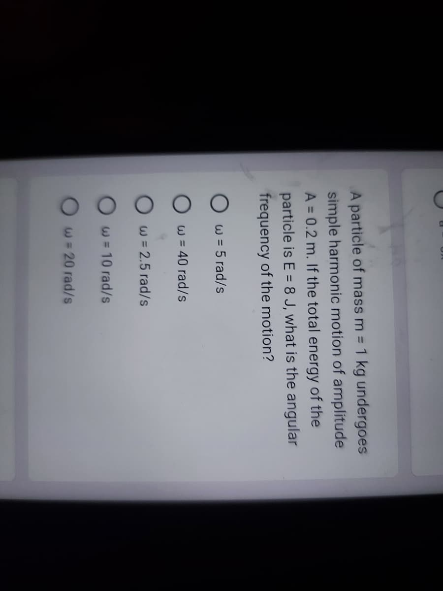 C
A particle of mass m = 1 kg undergoes
simple harmonic motion of amplitude
A = 0.2 m. If the total energy of the
particle is E = 8 J, what is the angular
frequency of the motion?
w = 5 rad/s
O w = 40 rad/s
Ow=2.5 rad/s
w = 10 rad/s
w = 20 rad/s