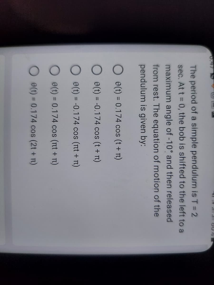 60%
The period of a simple pendulum is T = 2
sec. At t = 0, the bob is shifted to the left to a
maximum angle of -10° and then released
from rest. The equation of motion of the
pendulum is given by:
O e(t) = 0.174 cos (t + n)
O e(t) = -0.174 cos (t + n)
O
e(t) = -0.174 cos (TIt + TU)
O e(t) = 0.174 cos (пt + п)
e(t) = 0.174 cos (2t + n)