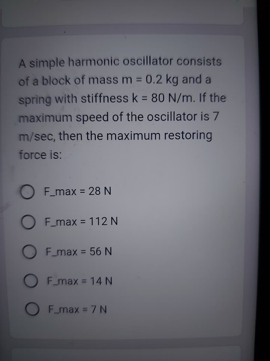 A simple harmonic oscillator consists
of a block of mass m = 0.2 kg and a
spring with stiffness k = 80 N/m. If the
maximum speed of the oscillator is 7
m/sec, then the maximum restoring
force is:
F_max
= 28 N
F_max = 112 N
F_max = 56 N
F_max = 14 N
F_max = 7 N