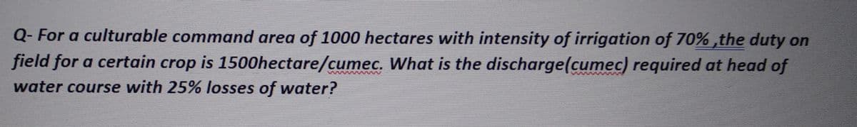 Q- For a culturable command area of 1000 hectares with intensity of irrigation of 70%, the duty on
field for a certain crop is 1500hectare/cumec. What is the discharge(cumec) required at head of
water course with 25% losses of water?