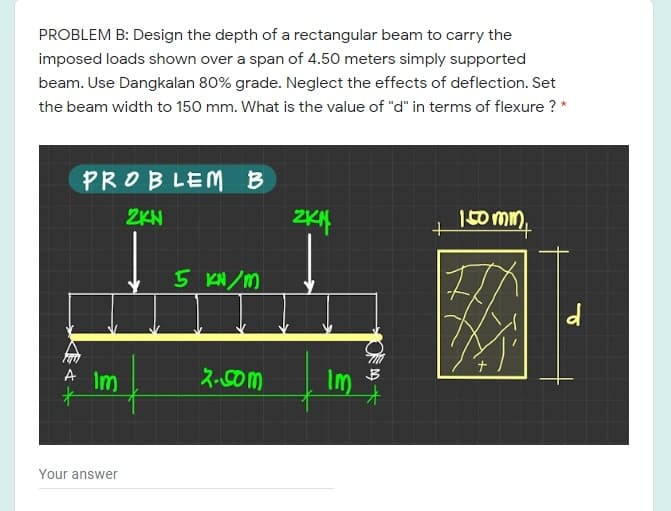PROBLEM B: Design the depth of a rectangular beam to carry the
imposed loads shown over a span of 4.50 meters simply supported
beam. Use Dangkalan 80% grade. Neglect the effects of deflection. Set
the beam width to 150 mm. What is the value of "d" in terms of flexure ? *
PROBLEM B
ZKN
150 min,
5 KN /M
A Im
十
2-Com
Im
Your answer
