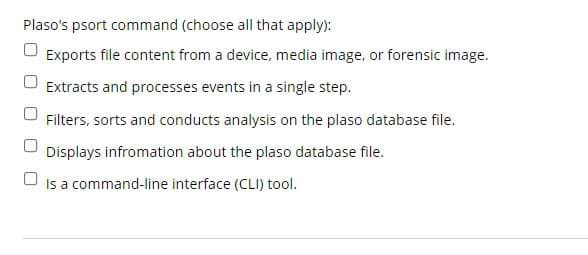 Plaso's psort command (choose all that apply):
Exports file content from a device, media image, or forensic image.
Extracts and processes events in a single step.
Filters, sorts and conducts analysis on the plaso database file.
Displays infromation about the plaso database file.
Is a command-line interface (CLI) tool.
