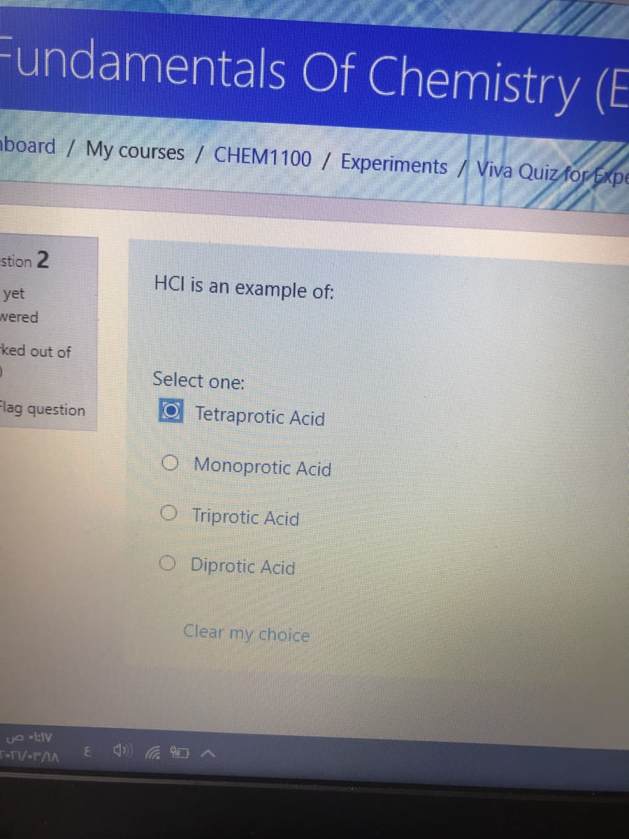 Fundamentals Of Chemistry (E
aboard / My courses / CHEM1100 / Experiments / Viva Quiz for Expe
stion 2
HCl is an example of:
yet
wered
ked out of
Select one:
Flag question
O Tetraprotic Acid
O Monoprotic Acid
O Triprotic Acid
O Diprotic Acid
Clear my choice
T-T/-rAA
