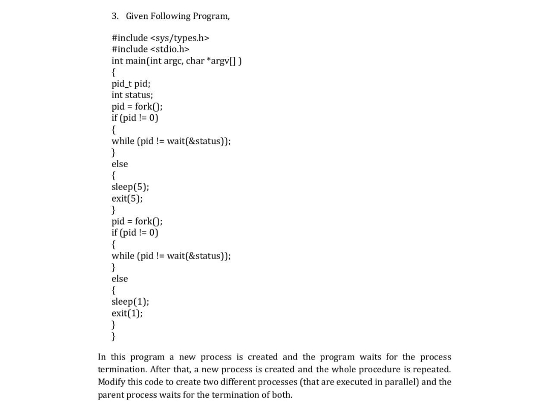 3. Given Following Program,
#include <sys/types.h>
#include <stdio.h>
int main(int argc, char *argv[])
{
pid_t pid;
int status;
pid = fork();
if (pid != 0)
{
while (pid != wait(&status));
}
else
{
sleep (5);
exit(5);
}
pid = fork();
if (pid != 0)
{
while (pid != wait(&status));
}
else
{
sleep(1);
exit(1);
}
}
In this program a new process is created and the program waits for the process
termination. After that, a new process is created and the whole procedure is repeated.
Modify this code to create two different processes (that are executed in parallel) and the
parent process waits for the termination of both.