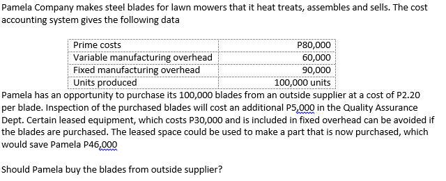 Pamela Company makes steel blades for lawn mowers that it heat treats, assembles and sells. The cost
accounting system gives the following data
P80,000
60,000
90,000
100,000 units
Prime costs
Variable manufacturing overhead
Fixed manufacturing overhead
Units produced
Pamela has an opportunity to purchase its 100,000 blades from an outside supplier at a cost of P2.20
per blade. Inspection of the purchased blades will cost an additional P5,000 in the Quality Assurance
Dept. Certain leased equipment, which costs P30,000 and is included in fixed overhead can be avoided if
the blades are purchased. The leased space could be used to make a part that is now purchased, which
would save Pamela P46,000
Should Pamela buy the blades from outside supplier?
