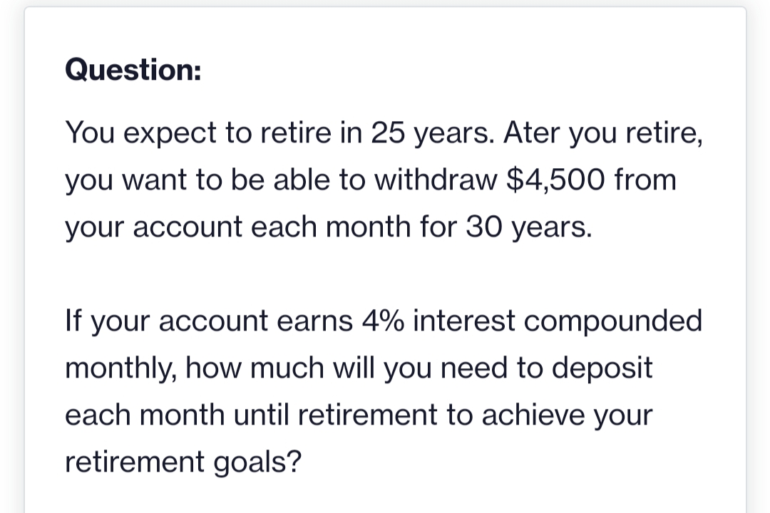 Question:
You expect to retire in 25 years. Ater you retire,
you want to be able to withdraw $4,500 from
your account each month for 30 years.
If your account earns 4% interest compounded
monthly, how much will you need to deposit
each month until retirement to achieve your
retirement goals?