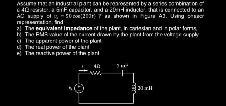 Assume that an industrial plant can be represented by a series combination of
a 40 resistor, a 5mF capacitor, and a 20mH inductor, that is connected to an
AC supply of vs = 50 cos(200t) V as shown in Figure A3. Using phasor
representation, find
a) The equivalent impedance of the plant, in cartesian and in polar forms,
b) The RMS value of the current drawn by the plant from the voltage supply
c) The apparent power of the plant
d) The real power of the plant
e) The reactive power of the plant.
4Ω
5 mF
m
20 mH