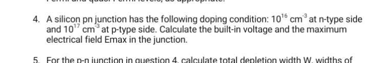 4. A silicon pn junction has the following doping condition: 10¹6 cm³ at n-type side
and 10¹7 cm³ at p-type side. Calculate the built-in voltage and the maximum
electrical field Emax in the junction.
5. For the p-n junction in question 4. calculate total depletion width W. widths of
