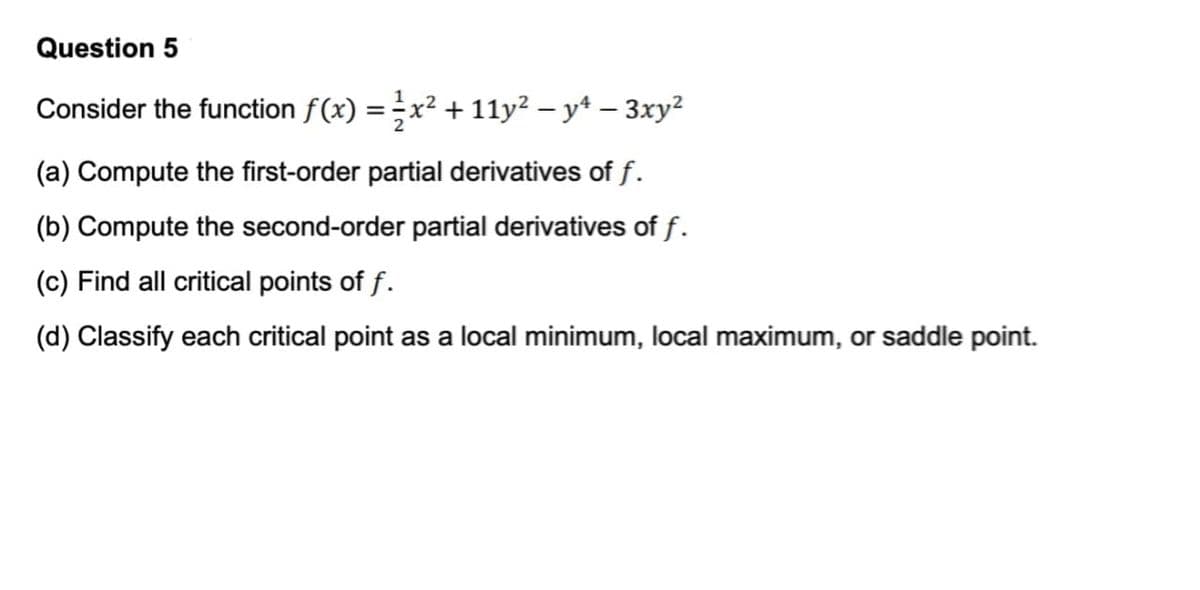Question 5
Consider the function fƒ(x) = ½x² + 11y² − yª — 3xy²
(a) Compute the first-order partial derivatives of f.
(b) Compute the second-order partial derivatives of f.
(c) Find all critical points of f.
(d) Classify each critical point as a local minimum, local maximum, or saddle point.