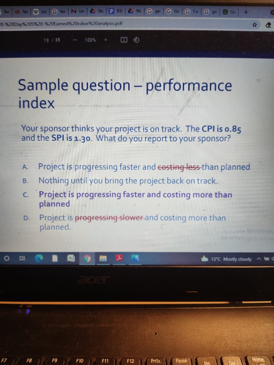 - Tes
Tes
W List
G tes
N Un
A Sh.
E 031
Sh. G ger
G Go
G Csr
G go
G Gr.
0-%20Day%205%20-%20Earned%20value%20analysis.pdf
13 / 35
100%
Sample question - performance
index
Your sponsor thinks your project is on track. The CPI is o.85
and the SPI is 1.30. What do you report to your sponsor?
A. Project is progressing faster and eesting less-than planned
Nothing until you bring the project back on track.
C. Project is progressing faster and costing more than
planned
В.
Project is pregressing slower and costing more than
planned.
D.
Activate Windows
Go to Settings to activat
13°C Mostly cloudy
acer
F7 F8 F9
F10
F11
F12
PrtSc
Pause
Home
