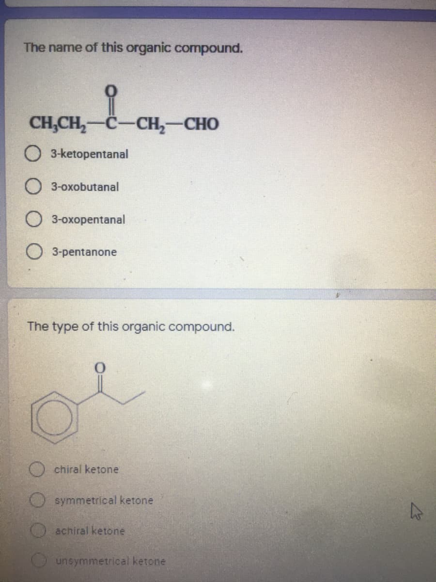 The name of this organic compound.
CH,CH,-C-CH,-CHO
O 3-ketopentanal
3-oxobutanal
3-oxopentanal
O 3-pentanone
The type of this organic compound.
Ochiral ketone
symmetrical ketone
achiral ketone
unsymmetrical ketone
