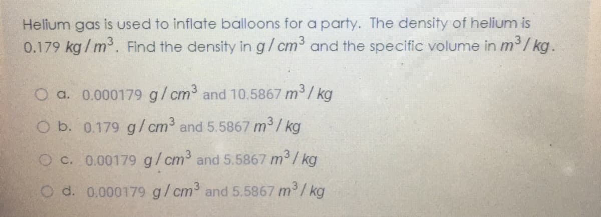 Helium gas is used to inflate balloons fora party. The density of helium is
0.179 kg/m. Find the density in g/cm and the specific volume in m / kg.
O a. 0.000179 g/cm and 10.5867 m
/ kg
O b. 0.179 g/cm3 and 5.5867 m / kg
Oc. 0.00179 g/cm and 5.5867 m /kg
O d. 0.000179 g/cm and 5.5867 m /kg
