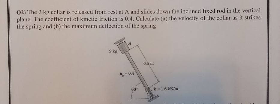 Q2) The 2 kg collar is released from rest at A and slides down the inclined fixed rod in the vertical
plane. The coefficient of kinetic friction is 0.4. Calculate (a) the velocity of the collar as it strikes
the spring and (b) the maximum deflection of the spring
2 kg
0.5 m
%3!
H = 0.4
60°
k = 1.6 kN/m
