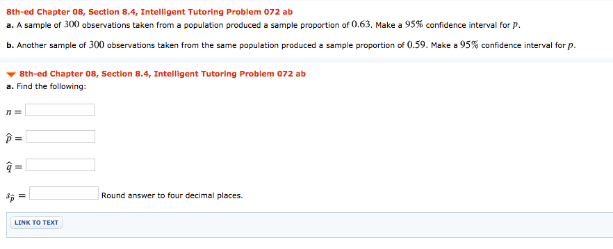 8th-ed Chapter 08, Section 8.4, Intelligent Tutoring Problem 072 ab
a. A sample of 300 observations taken from a population produced a sample proportion of 0.63. Make a 95% confidence interval for p.
b. Another sample of 300 observations taken from the same population produced a sample proportion of 0.59. Make a 95% confidence interval for p.
8th-ed Chapter 08, Section 8.4, Intelligent Tutoring Problem 072 ab
a. Find the following:
п %3
Round answer to four decimal places.
LINK TO TEXT
くA
