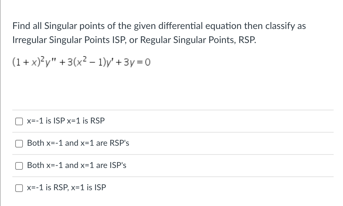 ### Exercise: Classification of Singular Points of Differential Equations

**Problem Statement:**

Find all singular points of the given differential equation, then classify them as Irregular Singular Points (ISP) or Regular Singular Points (RSP).

\[ (1 + x)^2 y'' + 3(x^2 - 1) y' + 3y = 0 \]

**Options:**

1. \( x = -1 \) is an ISP, \( x = 1 \) is an RSP.
2. Both \( x = -1 \) and \( x = 1 \) are RSP's.
3. Both \( x = -1 \) and \( x = 1 \) are ISP's.
4. \( x = -1 \) is an RSP, \( x = 1 \) is an ISP.

Please select the correct classification for the singular points of the given differential equation.

---

**Explanation of Graphs or Diagrams:**

This exercise does not contain any graphs or diagrams. The focus is on identifying and classifying singular points in a differential equation based on the given form.