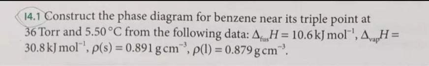 14.1 Construct the phase diagram for benzene near its triple point at
36 Torr and 5.50°C from the following data: A H= 10.6kJ mol¯',AvagH =
30.8 kJ mol"', p(s) = 0.891 g cm", p(1) = 0.879 g cm³.
%3D
fus
%3D
%3D
