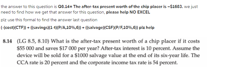 the answer to this question is Q8.14= The after-tax present worth of the chip placer is -$1683. we just
need to find how we get that answer for this question, please help NO EXCEL
plz use this formal to find the answer last question
(-(cost)(CTF)) + ((savings)(1-t)(P/A,10%,6)) + (salvage)(CSF)(P/F,10%,6)) plz help
8.14 (LG 8.5, 8.10) What is the after-tax present worth of a chip placer if it costs
$55 000 and saves $17 000 per year? After-tax interest is 10 percent. Assume the
device will be sold for a $1000 salvage value at the end of its six-year life. The
CCA rate is 20 percent and the corporate income tax rate is 54 percent.
