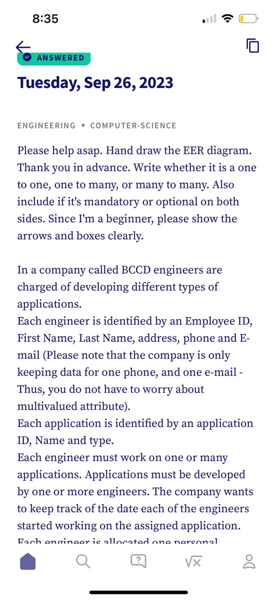 8:35
ANSWERED
Tuesday, Sep 26, 2023
ENGINEERING COMPUTER-SCIENCE
10
Please help asap. Hand draw the EER diagram.
Thank you in advance. Write whether it is a one
to one, one to many, or many to many. Also
include if it's mandatory or optional on both
sides. Since I'm a beginner, please show the
arrows and boxes clearly.
In a company called BCCD engineers are
charged of developing different types of
applications.
Each engineer is identified by an Employee ID,
First Name, Last Name, address, phone and E-
mail (Please note that the company is only
keeping data for one phone, and one e-mail -
Thus, you do not have to worry about
multivalued attribute).
Each application is identified by an application
ID, Name and type.
Each engineer must work on one or many
applications. Applications must be developed
by one or more engineers. The company wants
to keep track of the date each of the engineers
started working on the assigned application.
Fach engineer is allocated one personal
√x
DO
8