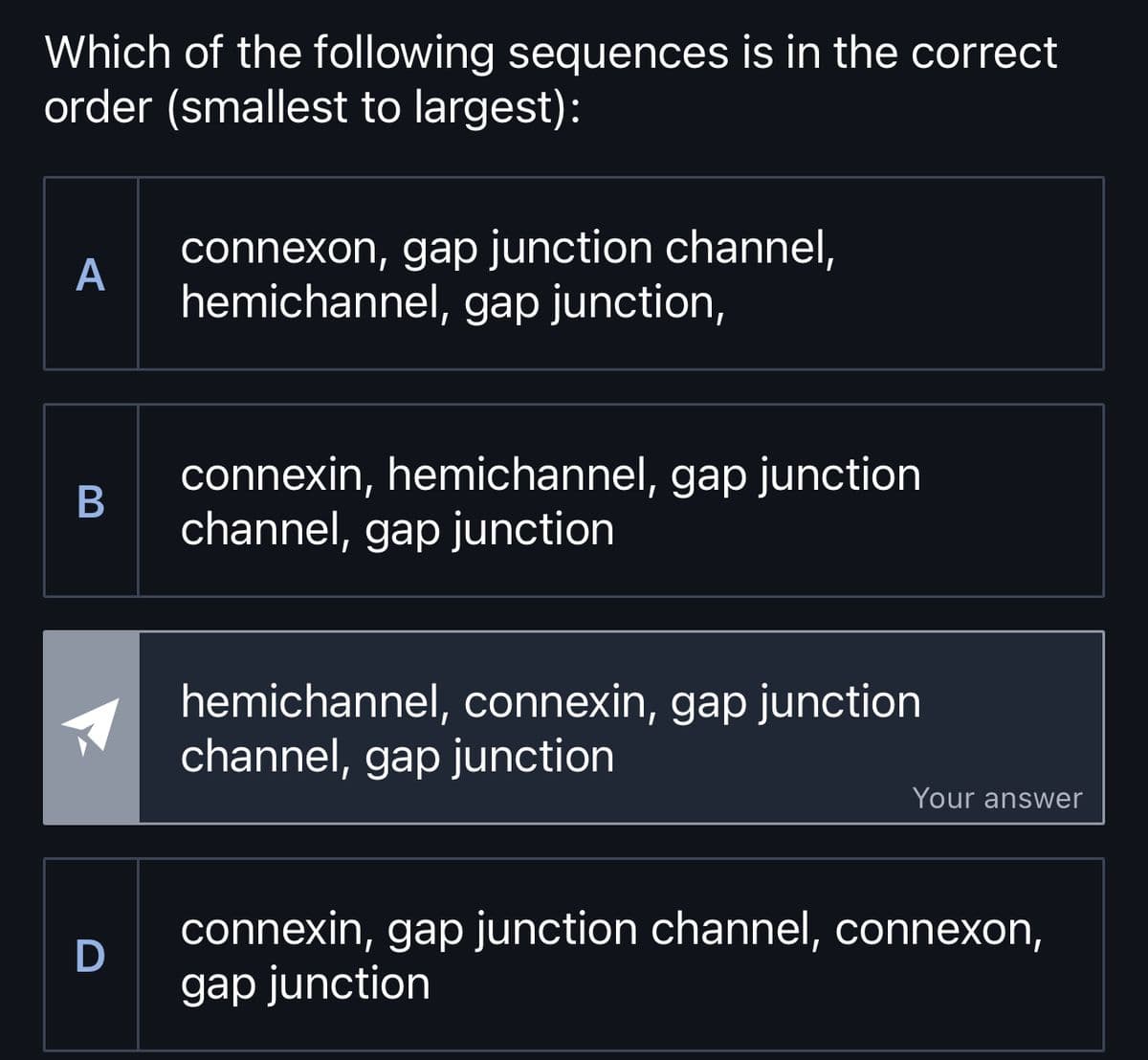 Which of the following sequences is in the correct
order (smallest to largest):
A
B
D
connexon, gap junction channel,
hemichannel, gap junction,
connexin, hemichannel, gap junction
channel, gap junction
hemichannel, connexin, gap junction
channel, gap junction
Your answer
connexin, gap junction channel, connexon,
gap junction