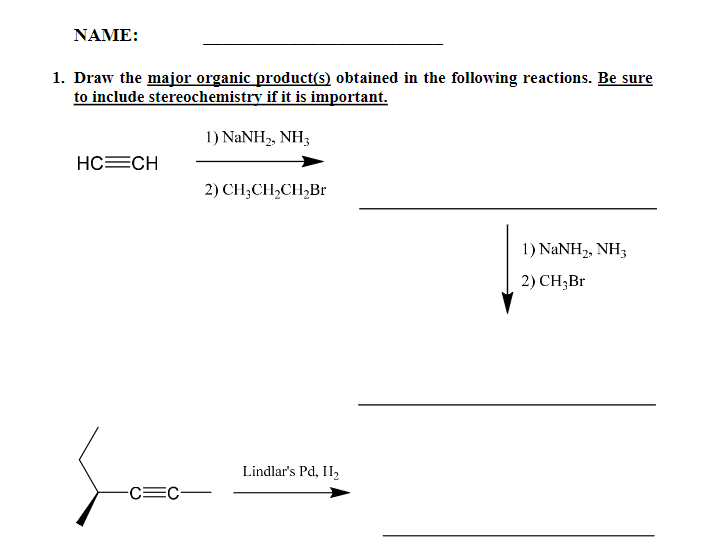 NAME:
1. Draw the major organic product(s) obtained in the following reactions. Be sure
to include stereochemistry if it is important.
1) NANH2, NH3
HC=CH
2) CH;CH,CH,Br
1) NaNH2, NH3
2) CH;Br
Lindlar's Pd, II2
-C=C-
