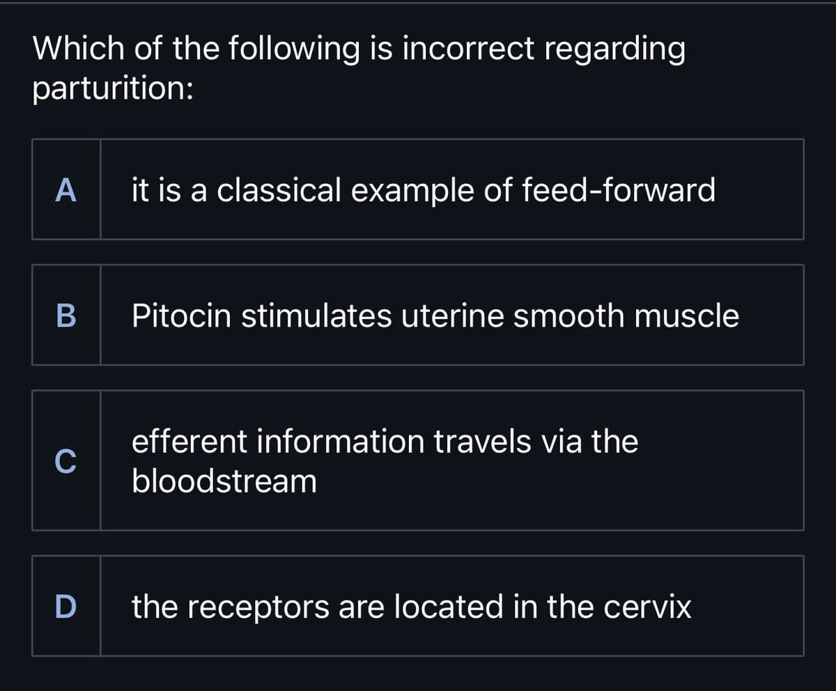 Which of the following is incorrect regarding
parturition:
A it is a classical example of feed-forward
B
с
Pitocin stimulates uterine smooth muscle
efferent information travels via the
bloodstream
D the receptors are located in the cervix