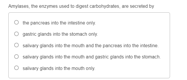 Amylases, the enzymes used to digest carbohydrates, are secreted by
the pancreas into the intestine only.
gastric glands into the stomach only.
salivary glands into the mouth and the pancreas into the intestine.
salivary glands into the mouth and gastric glands into the stomach.
O salivary glands into the mouth only.