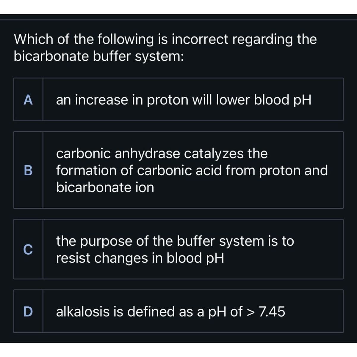 Which of the following is incorrect regarding the
bicarbonate buffer system:
A
B
C
D
an increase in proton will lower blood pH
carbonic anhydrase catalyzes the
formation of carbonic acid from proton and
bicarbonate ion
the purpose of the buffer system is to
resist changes in blood pH
alkalosis is defined as a pH of > 7.45