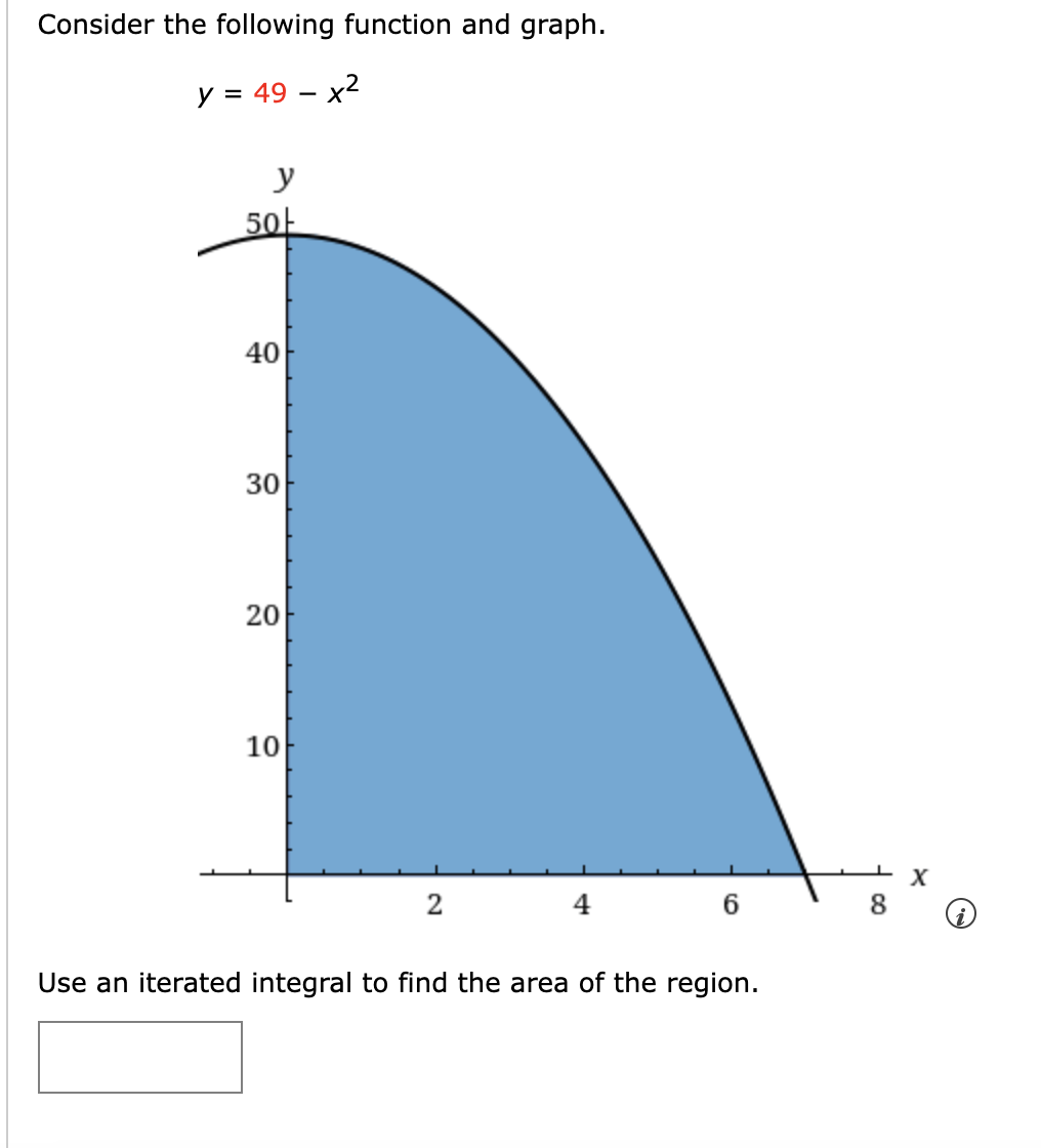 Consider the following function and graph.
y = 49 - x²
y
50
40
30
20
10
2
6
Use an iterated integral to find the area of the region.
X
