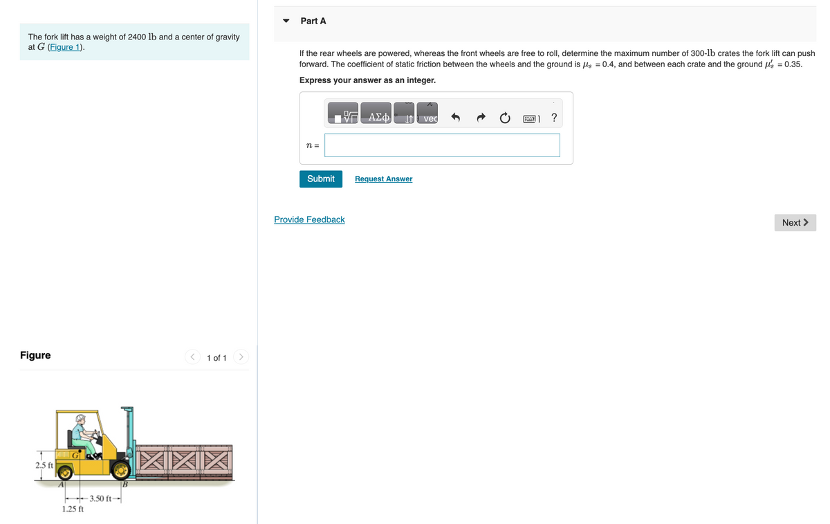 The fork lift has a weight of 2400 lb and a center of gravity
at G (Figure 1).
Figure
2.5 ft
1.25 ft
-3.50 ft-
< 1 of 1
XIXIX
Part A
If the rear wheels are powered, whereas the front wheels are free to roll, determine the maximum number of 300-1b crates the fork lift can push
forward. The coefficient of static friction between the wheels and the ground is μs = 0.4, and between each crate and the ground μ's = 0.35.
Express your answer as an integer.
n =
Submit
Provide Feedback
ΑΣΦ
Request Answer
vec
wwwww.
11?
Next >