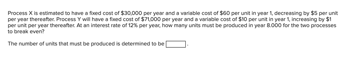 Process X is estimated to have a fixed cost of $30,000 per year and a variable cost of $60 per unit in year 1, decreasing by $5 per unit
per year thereafter. Process Y will have a fixed cost of $71,000 per year and a variable cost of $10 per unit in year 1, increasing by $1
per unit per year thereafter. At an interest rate of 12% per year, how many units must be produced in year 8.000 for the two processes
to break even?
The number of units that must be produced is determined to be