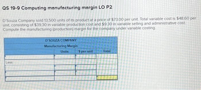 QS 19-9 Computing manufacturing margin LO P2
D'Souza Company sold 13,500 units of its product at a price of $73.00 per unit. Total variable cost is $48.60 per
unit, consisting of $39.30 in variable production cost and $9.30 in variable selling and administrative cost.
Compute the manufacturing (production) margin for the company under variable costing.
Less:
D'SOUZA COMPANY
Manufacturing Margin
Units
S per unit
Total