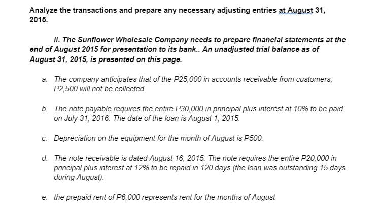 Analyze the transactions and prepare any necessary adjusting entries at August 31,
2015.
II. The Sunflower Wholesale Company needs to prepare financial statements at the
end of August 2015 for presentation to its bank.. An unadjusted trial balance as of
August 31, 2015, is presented on this page.
a. The company anticipates that of the P25,000 in accounts receivable from customers,
P2,500 will not be collected.
b. The note payable requires the entire P30,000 in principal plus interest at 10% to be paid
on July 31, 2016. The date of the loan is August 1, 2015.
c. Depreciation on the equipment for the month of August is P500.
d. The note receivable is dated August 16, 2015. The note requires the entire P20,000 in
principal plus interest at 12% to be repaid in 120 days (the loan was outstanding 15 days
during August).
e. the prepaid rent of P6,000 represents rent for the months of August
