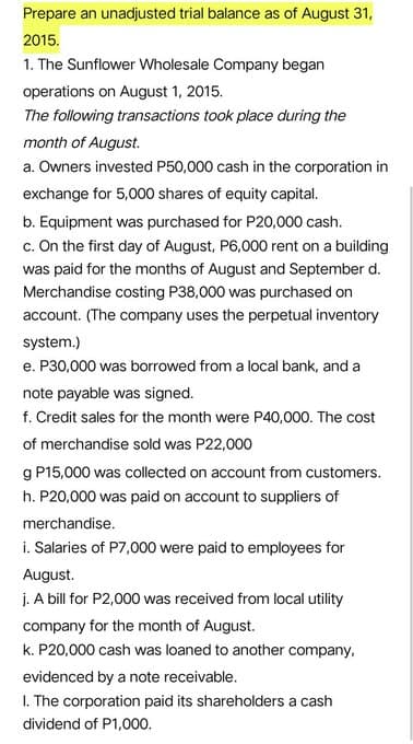 Prepare an unadjusted trial balance as of August 31,
2015.
1. The Sunflower Wholesale Company began
operations on August 1, 2015.
The following transactions took place during the
month of August.
a. Owners invested P50,000 cash in the corporation in
exchange for 5,000 shares of equity capital.
b. Equipment was purchased for P20,000 cash.
c. On the first day of August, P6,000 rent on a building
was paid for the months of August and September d.
Merchandise costing P38,000 was purchased on
account. (The company uses the perpetual inventory
system.)
e. P30,000 was borrowed from a local bank, and a
note payable was signed.
f. Credit sales for the month were P40,000. The cost
of merchandise sold was P22,000
g P15,000 was collected on account from customers.
h. P20,000 was paid on account to suppliers of
merchandise.
i. Salaries of P7,000 were paid to employees for
August.
j. A bill for P2,000 was received from local utility
company for the month of August.
k. P20,000 cash was loaned to another company,
evidenced by a note receivable.
I. The corporation paid its shareholders a cash
dividend of P1,000.

