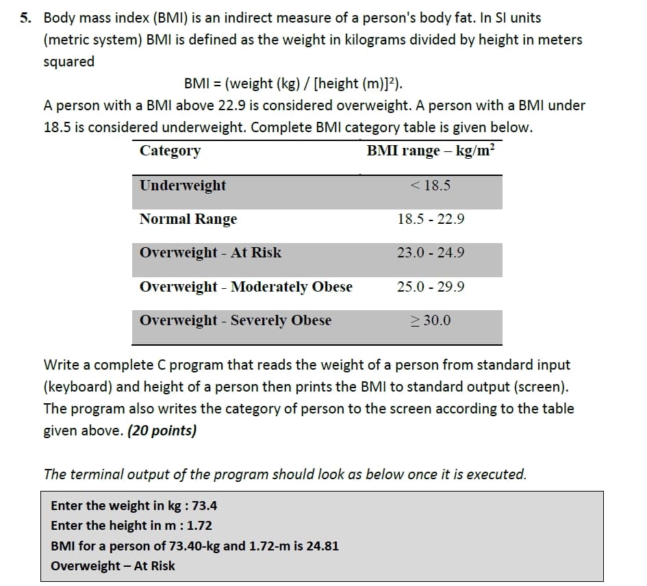 5. Body mass index (BMI) is an indirect measure of a person's body fat. In SI units
(metric system) BMI is defined as the weight in kilograms divided by height in meters
squared
BMI = (weight (kg) / [height (m)]?).
A person with a BMI above 22.9 is considered overweight. A person with a BMI under
18.5 is considered underweight. Complete BMI category table is given below.
Category
BMI range – kg/m?
Underweight
< 18.5
Normal Range
18.5 - 22.9
Overweight - At Risk
23.0 - 24.9
Overweight - Moderately Obese
25.0 - 29.9
Overweight - Severely Obese
2 30.0
Write a complete C program that reads the weight of a person from standard input
(keyboard) and height of a person then prints the BMI to standard output (screen).
The program also writes the category of person to the screen according to the table
given above. (20 points)
The terminal output of the program should look as below once it is executed.
Enter the weight in kg : 73.4
Enter the height in m :1.72
BMI for a person of 73.40-kg and 1.72-m is 24.81
Overweight – At Risk

