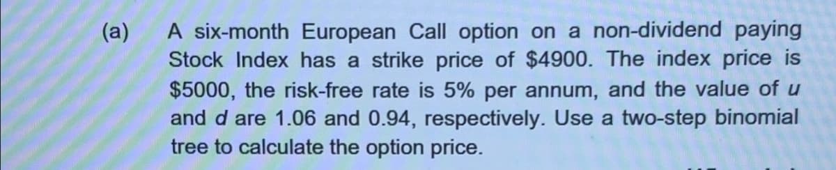 (a)
A six-month European Call option on a non-dividend paying
Stock Index has a strike price of $4900. The index price is
$5000, the risk-free rate is 5% per annum, and the value of u
and d are 1.06 and 0.94, respectively. Use a two-step binomial
tree to calculate the option price.