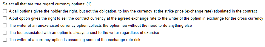 Select all that are true regard currency options: (1)
A call options gives the holder the right, but not the obligation, to buy the currency at the strike price (exchange rate) stipulated in the contract
A put option gives the right to sell the contract currency at the agreed exchange rate to the writer of the option in exchange for the cross currency
The writer of an unexercised currency option collects the option fee without the need to do anything else
The fee associated with an option is always a cost to the writer regardless of exercise
The writer of a currency option is assuming some of the exchange rate risk