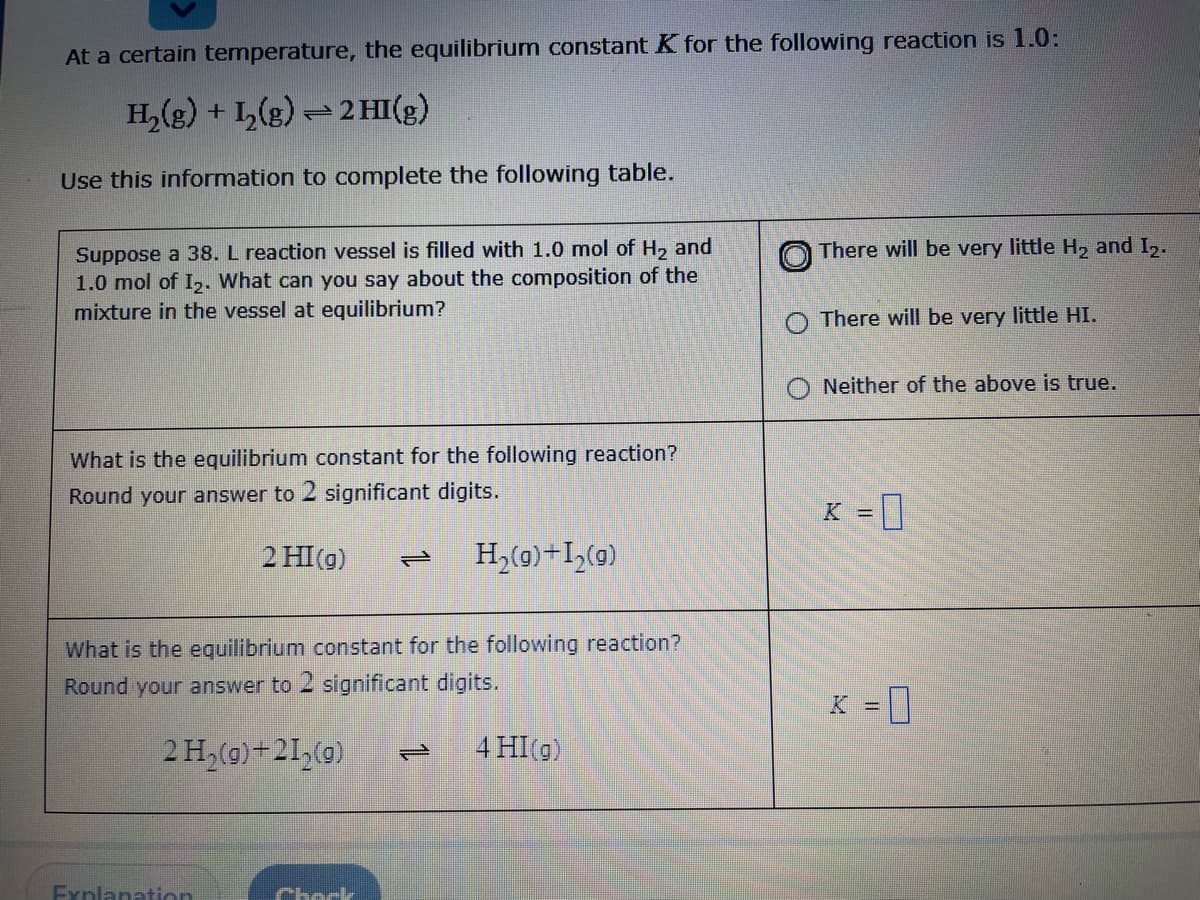 At a certain temperature, the equilibrium constant K for the following reaction is 1.0:
H,(g) + I,(g) = 2 HI(g)
Use this information to complete the following table.
Suppose a 38. L reaction vessel is filled with 1.0 mol of H, and
1.0 mol of I,. What can you say about the composition of the
mixture in the vessel at equilibrium?
There will be very little H2 and I.
There will be very little HI.
Neither of the above is true.
What is the equilibrium constant for the following reaction?
Round your answer to 2 significant digits.
%3D
2 HI(g)
H,(0)+I,(9)
What is the equilibrium constant for the following reaction?
Round your answer to 2 significant digits.
K =]
2 H,(0)+21,(0)
4 HI(g)
1.
Fynlanation
Check
