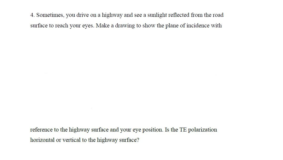 4. Sometimes, you drive on a highway and see a sunlight reflected from the road
surface to reach your eyes. Make a drawing to show the plane of incidence with
reference to the highway surface and your eye position. Is the TE polarization
horizontal or vertical to the highway surface?