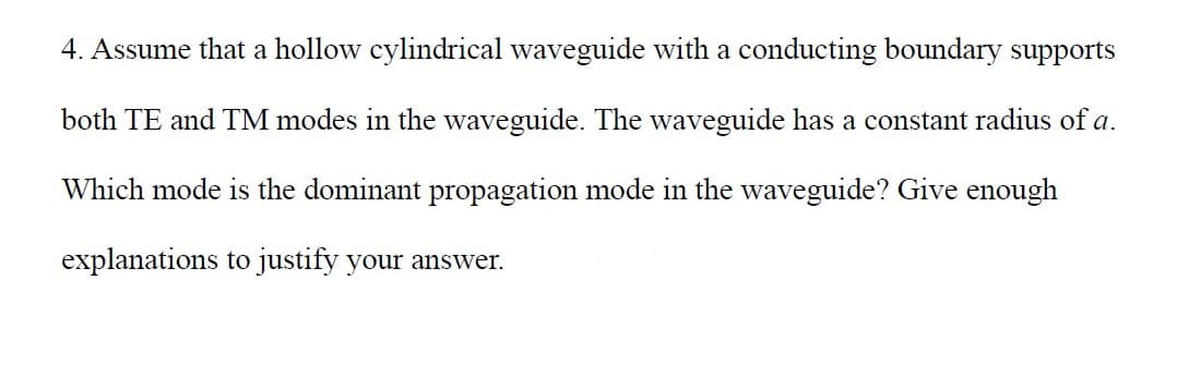 4. Assume that a hollow cylindrical waveguide with a conducting boundary supports
both TE and TM modes in the waveguide. The waveguide has a constant radius of a.
Which mode is the dominant propagation mode in the waveguide? Give enough
explanations to justify your answer.