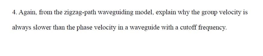 4. Again, from the zigzag-path waveguiding model, explain why the group velocity is
always slower than the phase velocity in a waveguide with a cutoff frequency.