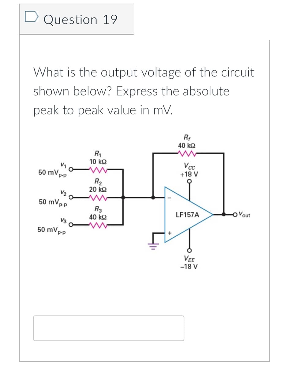 D Question 19
What is the output voltage of the circuit
shown below? Express the absolute
peak to peak value in mV.
40 k2
R1
10 k2
V1
50 mVp-p
+18 V
R2
20 kQ
V2
50 mVp-p
Vout
R3
40 k2
LF157A
V3
50 mVp-p
VEE
-18 V
