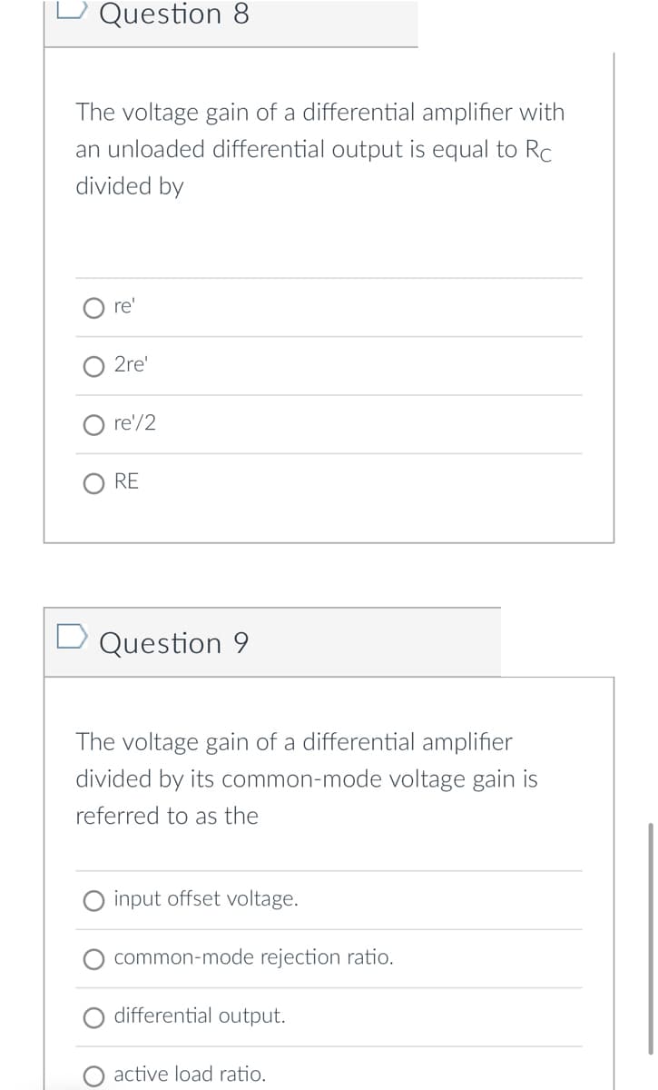 Question 8
The voltage gain of a differential amplifier with
an unloaded differential output is equal to Rc
divided by
re'
2re'
re'/2
RE
Question 9
The voltage gain of a differential amplifier
divided by its common-mode voltage gain is
referred to as the
input offset voltage.
common-mode rejection ratio.
differential output.
active load ratio.
