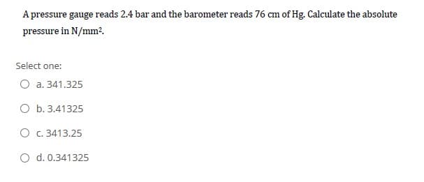 A pressure gauge reads 2.4 bar and the barometer reads 76 cm of Hg. Calculate the absolute
pressure in N/mm².
Select one:
O a. 341.325
O b. 3.41325
O c. 3413.25
O d. 0.341325
