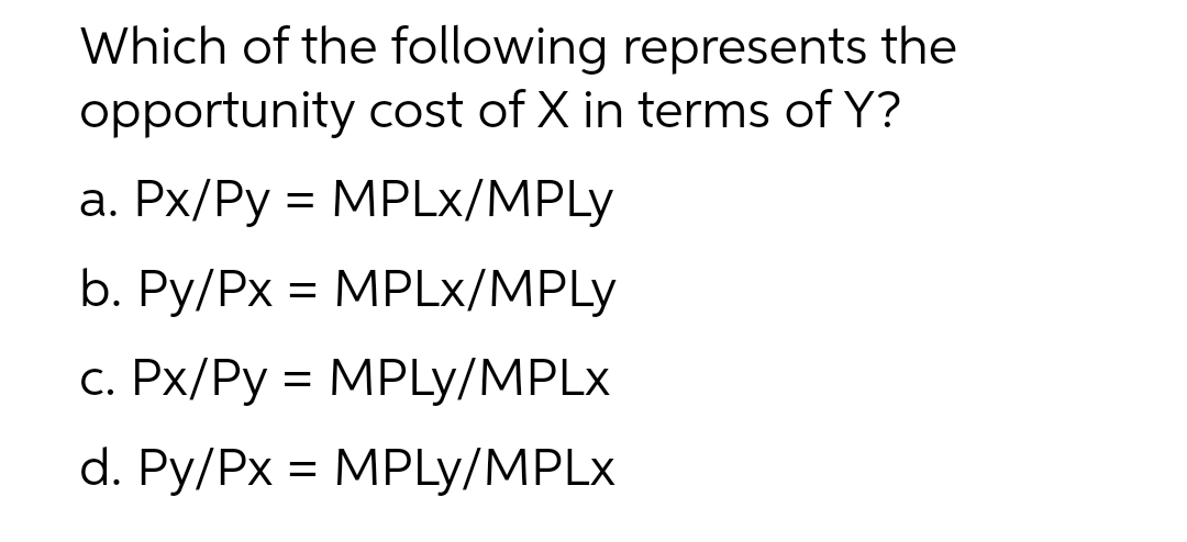 Which of the following represents the
opportunity cost of X in terms of Y?
a. Px/Py = MPLx/MPLY
b. Py/Px = MPLx/MPLY
c. Px/Py = MPLY/MPLx
d. Py/Px = MPLY/MPLx