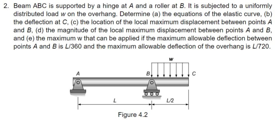 2. Beam ABC is supported by a hinge at A and a roller at B. It is subjected to a uniformly
distributed load w on the overhang. Determine (a) the equations of the elastic curve, (b)
the deflection at C, (c) the location of the local maximum displacement between points A
and B, (d) the magnitude of the local maximum displacement between points A and B,
and (e) the maximum w that can be applied if the maximum allowable deflection between
points A and B is L/360 and the maximum allowable deflection of the overhang is L/720.
A
L
B
Figure 4.2
W
L/2
C
