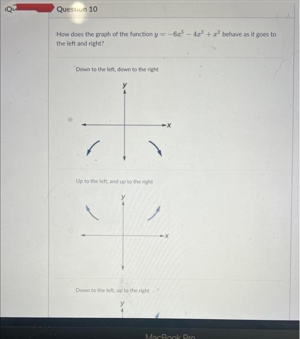 Question 10
How does the graph of the function y=-625-42³ +2² behave as it goes to
the left and right?
Down to the left, down to the right
Up to the left, and up to the right
Down to the left, up to the right
MacBook Pro