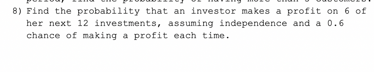 8) Find the probability that an investor makes a profit on 6 of
her next 12 investments, assuming independence and a 0.6
chance of making a profit each time.