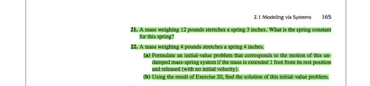 2.1 Modeling via Systems 165
21. A mass weighing 12 pounds stretches a spring 3 inches. What is the spring constant
for this spring?
22. A mass weighing 4 pounds stretches a spring 4 inches.
(a) Formulate an initial-value problem that corresponds to the motion of this un-
damped mass-spring system if the mass is extended 1 foot from its rest position
and released (with no initial velocity).
(b) Using the result of Exercise 20, find the solution of this initial-value problem.