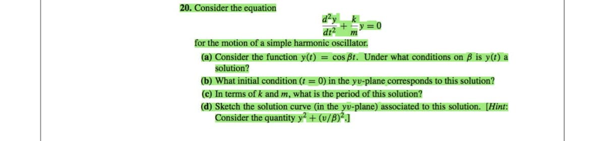 20. Consider the equation
+
dt² m
for the motion of a simple harmonic oscillator.
0
(a) Consider the function y(t) = cos ßt. Under what conditions on ß is y(t) a
solution?
(b) What initial condition (t = 0) in the yv-plane corresponds to this solution?
(c) In terms of k and m, what is the period of this solution?
(d) Sketch the solution curve (in the yv-plane) associated to this solution. [Hint:
Consider the quantity y² + (v/B)².]